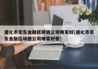 遵化市京东金融区块链公司哪家好[遵化市京东金融区块链公司哪家好些]